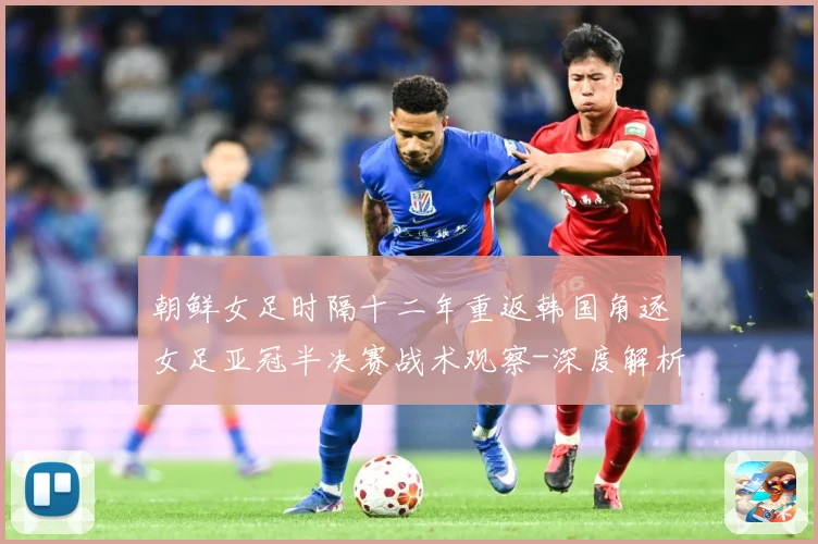 朝鲜女足时隔十二年重返韩国角逐女足亚冠半决赛战术观察-深度解析