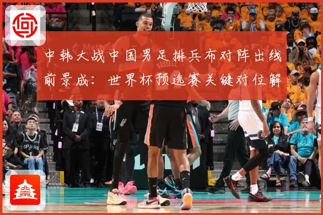 中韩大战中国男足排兵布对阵出线前景成：世界杯预选赛关键对位解读-深度解析