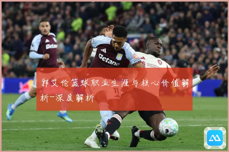 郭艾伦篮球职业生涯与核心价值解析-深度解析
