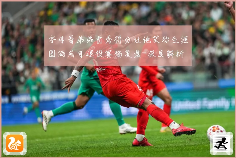 字母哥弟弟首秀得分让他笑称生涯圆满或可退役赛场复盘-深度解析