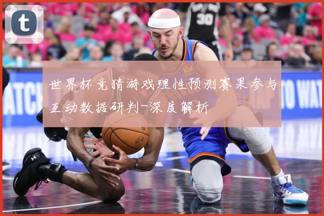 世界杯竞猜游戏理性预测赛果参与互动数据研判-深度解析